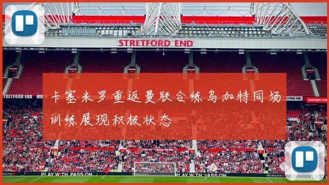 卡塞米罗重返曼联合练乌加特同场训练展现积极状态