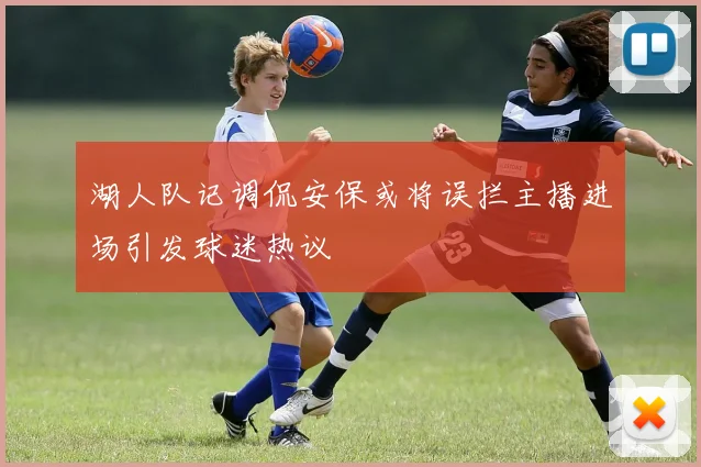 湖人队记调侃安保或将误拦主播进场引发球迷热议
