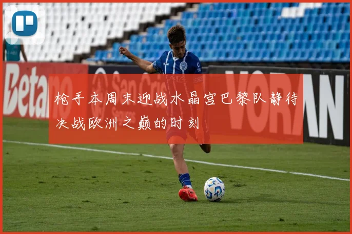 枪手本周末迎战水晶宫巴黎队静待决战欧洲之巅的时刻