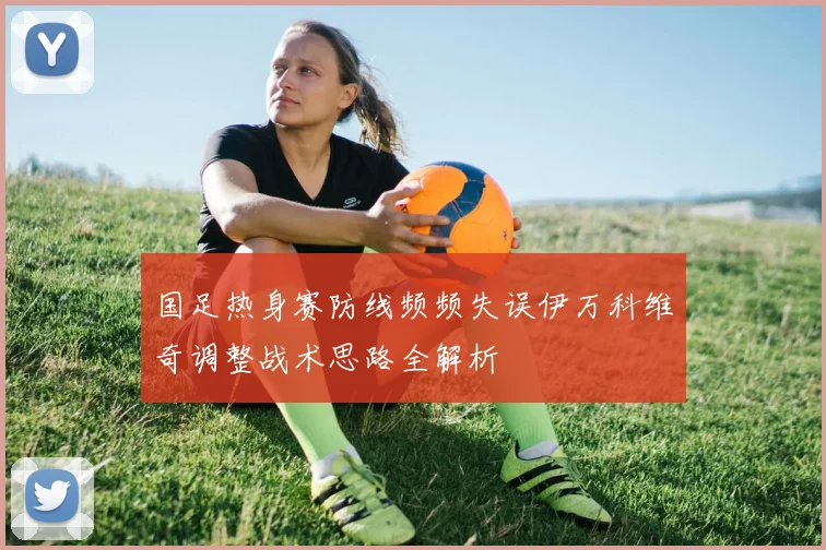 国足热身赛防线频频失误伊万科维奇调整战术思路全解析