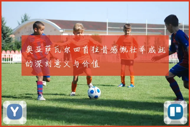 奥亚萨瓦尔回首往昔感慨壮举成就的深刻意义与价值