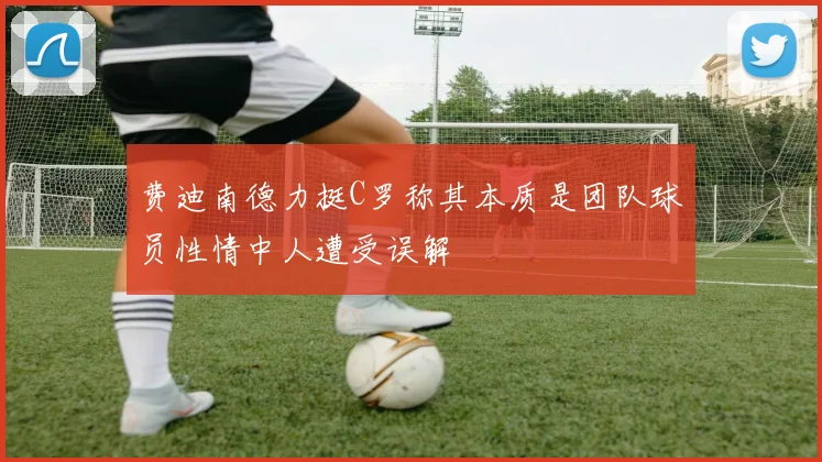 费迪南德力挺C罗称其本质是团队球员性情中人遭受误解