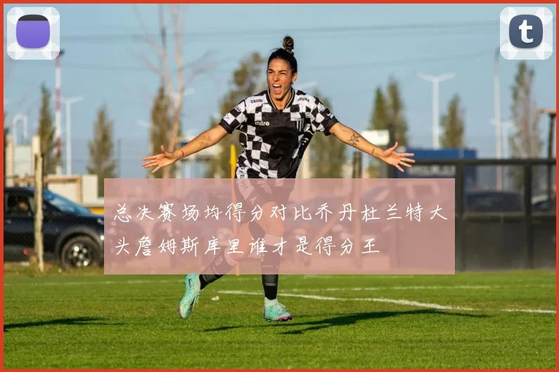 总决赛场均得分对比乔丹杜兰特大头詹姆斯库里谁才是得分王