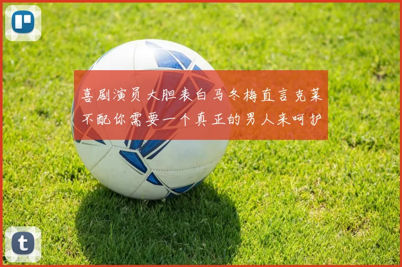 喜剧演员大胆表白马冬梅直言克莱不配你需要一个真正的男人来呵护你
