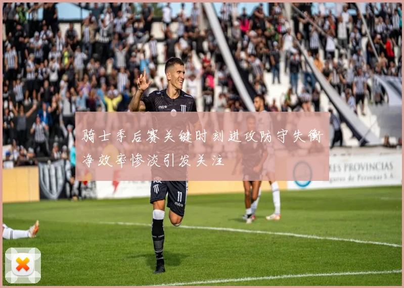 骑士季后赛关键时刻进攻防守失衡净效率惨淡引发关注