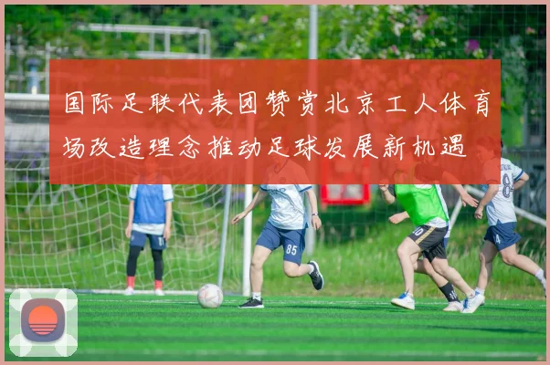 国际足联代表团赞赏北京工人体育场改造理念推动足球发展新机遇