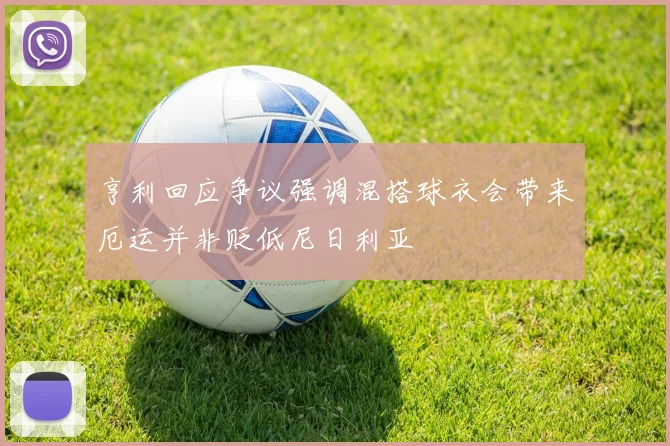 亨利回应争议强调混搭球衣会带来厄运并非贬低尼日利亚
