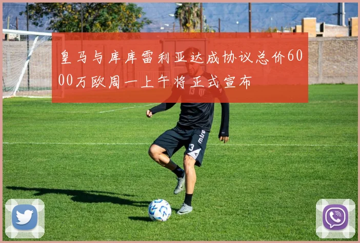 皇马与库库雷利亚达成协议总价6000万欧周一上午将正式宣布
