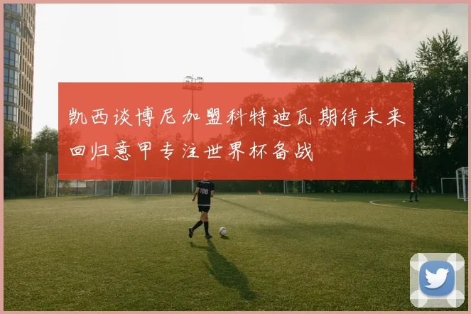 凯西谈博尼加盟科特迪瓦期待未来回归意甲专注世界杯备战