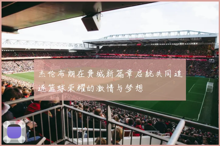 杰伦布朗在费城新篇章启航共同追逐篮球荣耀的激情与梦想