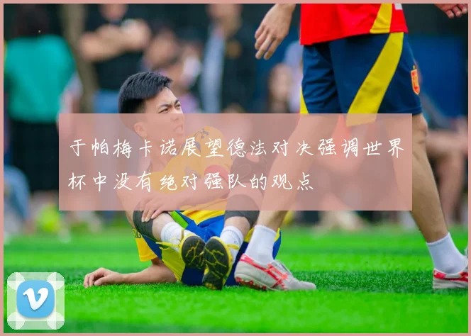于帕梅卡诺展望德法对决强调世界杯中没有绝对强队的观点