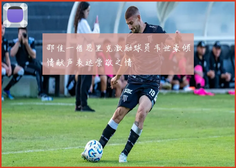 邵佳一借恩里克激励球员韦世豪倾情献声表达崇敬之情