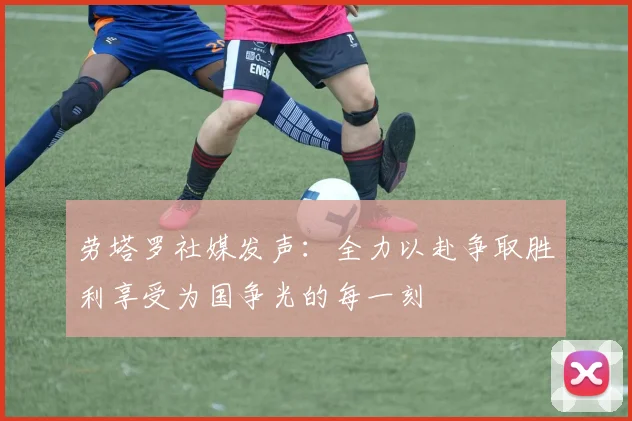 劳塔罗社媒发声：全力以赴争取胜利享受为国争光的每一刻