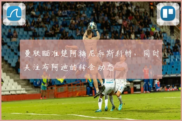 曼联瞄准楚阿梅尼和斯科特，同时关注布阿迪的转会动态