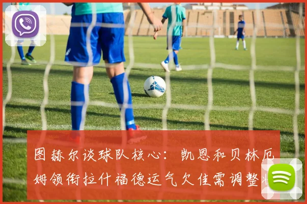 图赫尔谈球队核心：凯恩和贝林厄姆领衔拉什福德运气欠佳需调整状态