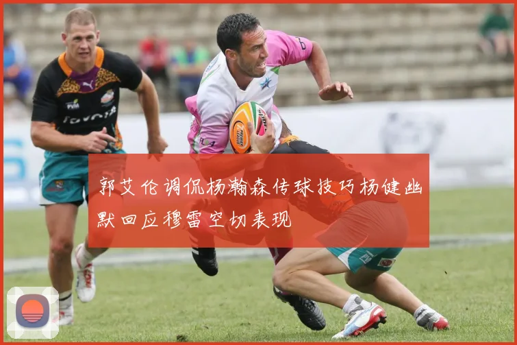 郭艾伦调侃杨瀚森传球技巧杨健幽默回应穆雷空切表现