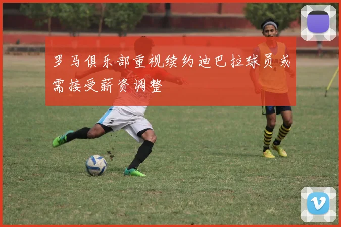 罗马俱乐部重视续约迪巴拉球员或需接受薪资调整