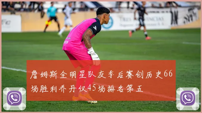 詹姆斯全明星队友季后赛创历史66场胜利乔丹仅45场排名第五