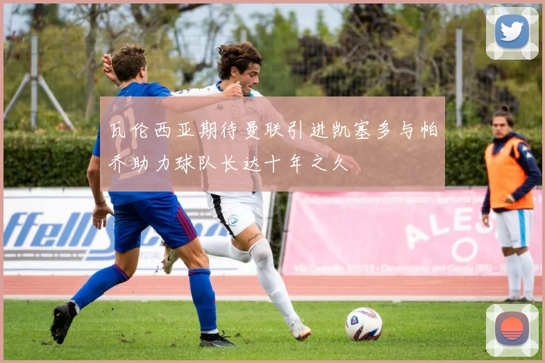 瓦伦西亚期待曼联引进凯塞多与帕乔助力球队长达十年之久