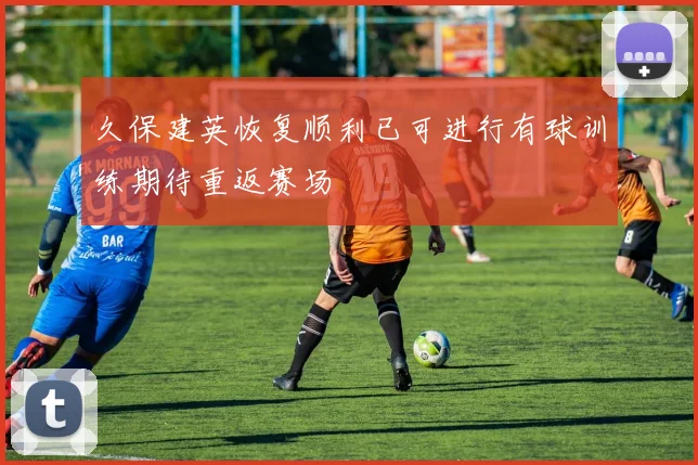 久保建英恢复顺利已可进行有球训练期待重返赛场
