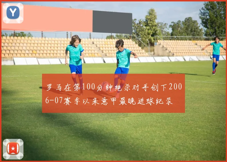 罗马在第100分钟绝杀对手创下2006-07赛季以来意甲最晚进球纪录