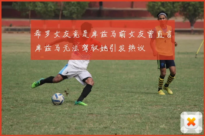 希罗女友竟是库兹马前女友曾直言库兹马无法驾驭她引发热议