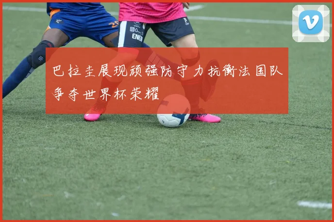 巴拉圭展现顽强防守力抗衡法国队争夺世界杯荣耀