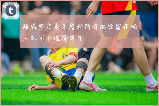 路威坚定表示詹姆斯将继续留在湖人队不会选择离开