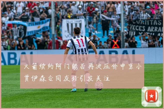 火箭续约阿门能否再次压价申京小贾伊森合同友好引发关注